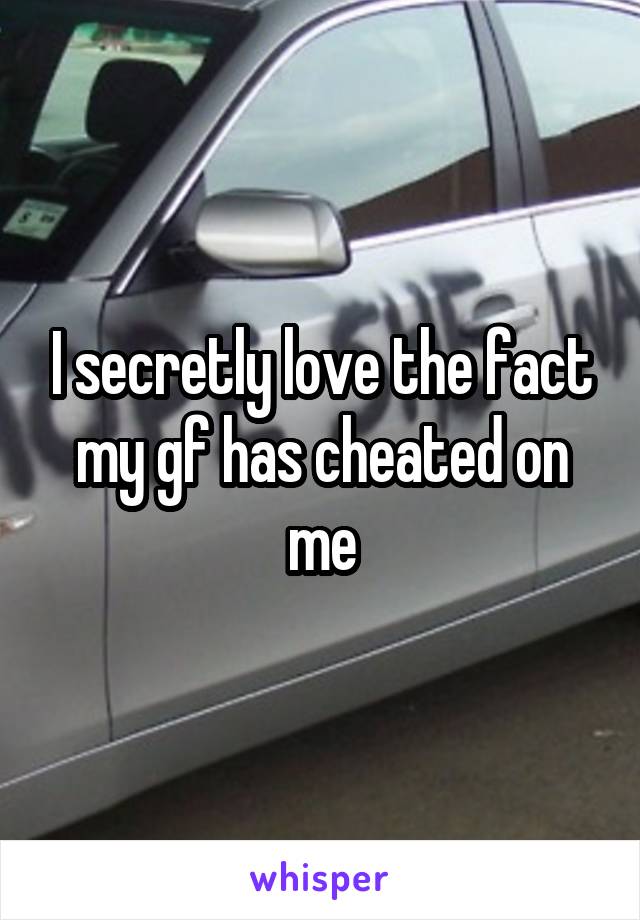 I secretly love the fact my gf has cheated on me