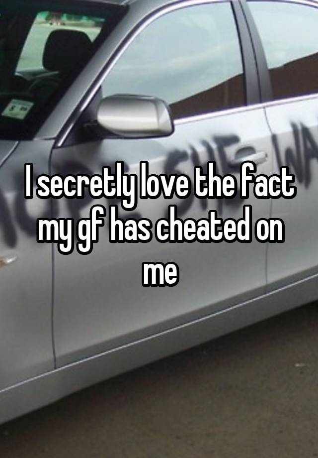 I secretly love the fact my gf has cheated on me