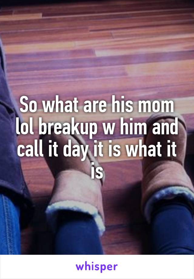 So what are his mom lol breakup w him and call it day it is what it is