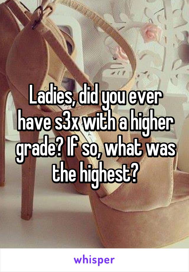 Ladies, did you ever have s3x with a higher grade? If so, what was the highest?