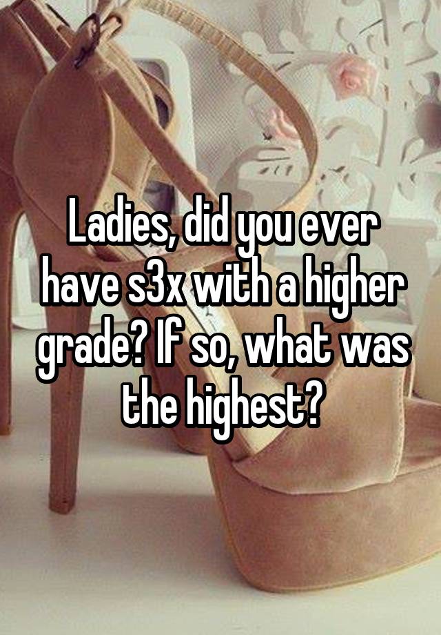 Ladies, did you ever have s3x with a higher grade? If so, what was the highest?