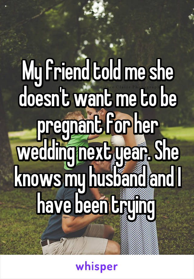 My friend told me she doesn't want me to be pregnant for her wedding next year. She knows my husband and I have been trying 