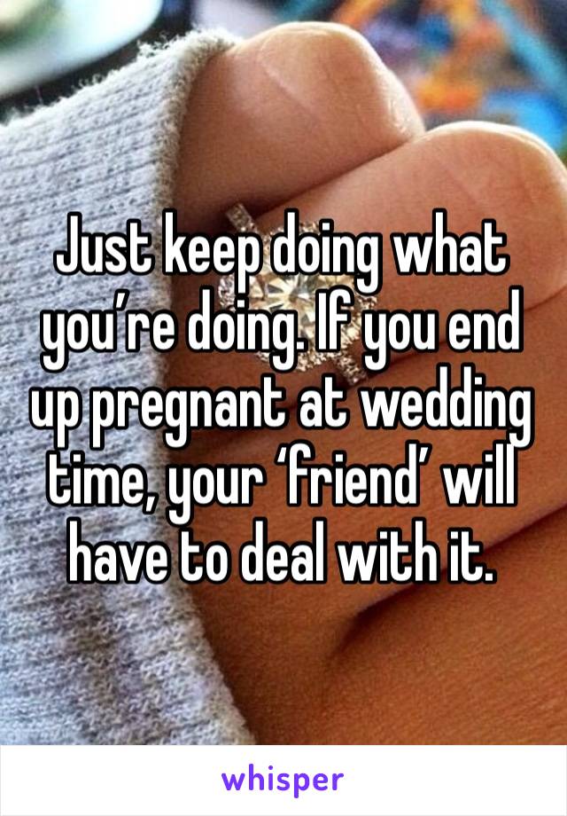 Just keep doing what you’re doing. If you end up pregnant at wedding time, your ‘friend’ will have to deal with it. 