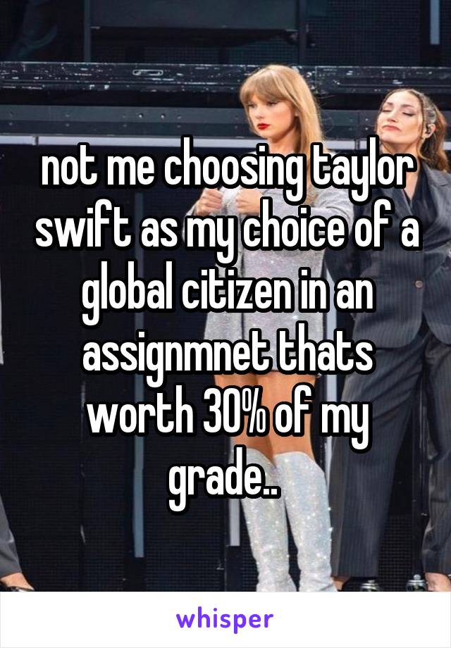 not me choosing taylor swift as my choice of a global citizen in an assignmnet thats worth 30% of my grade.. 