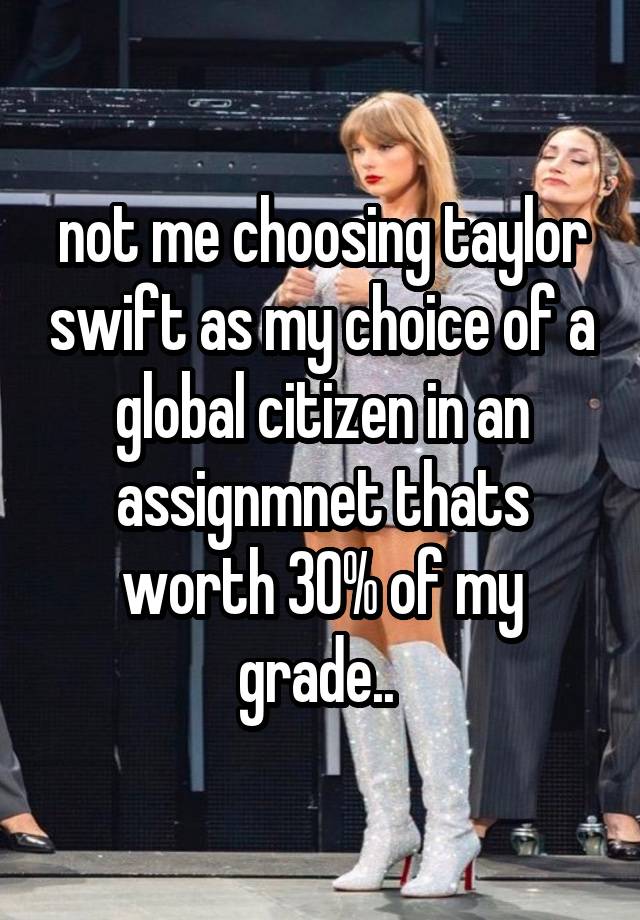 not me choosing taylor swift as my choice of a global citizen in an assignmnet thats worth 30% of my grade.. 