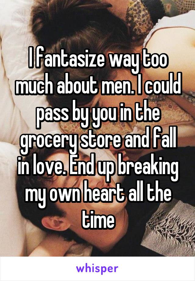 I fantasize way too much about men. I could pass by you in the grocery store and fall in love. End up breaking my own heart all the time