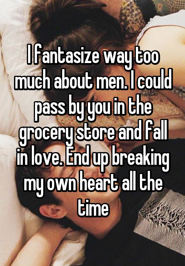 I fantasize way too much about men. I could pass by you in the grocery store and fall in love. End up breaking my own heart all the time