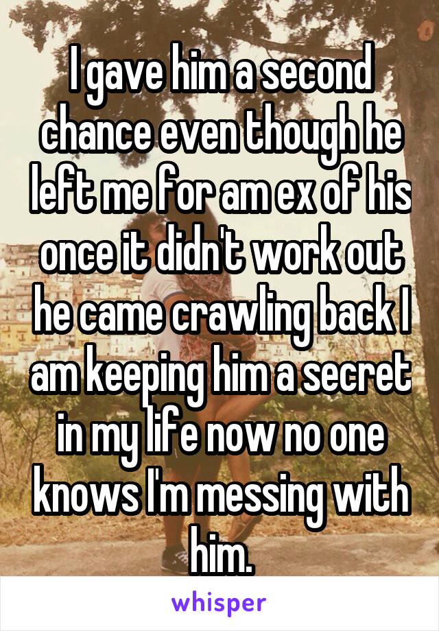 I gave him a second chance even though he left me for am ex of his once it didn't work out he came crawling back I am keeping him a secret in my life now no one knows I'm messing with him.