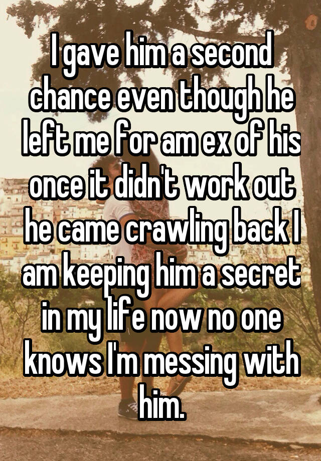 I gave him a second chance even though he left me for am ex of his once it didn't work out he came crawling back I am keeping him a secret in my life now no one knows I'm messing with him.