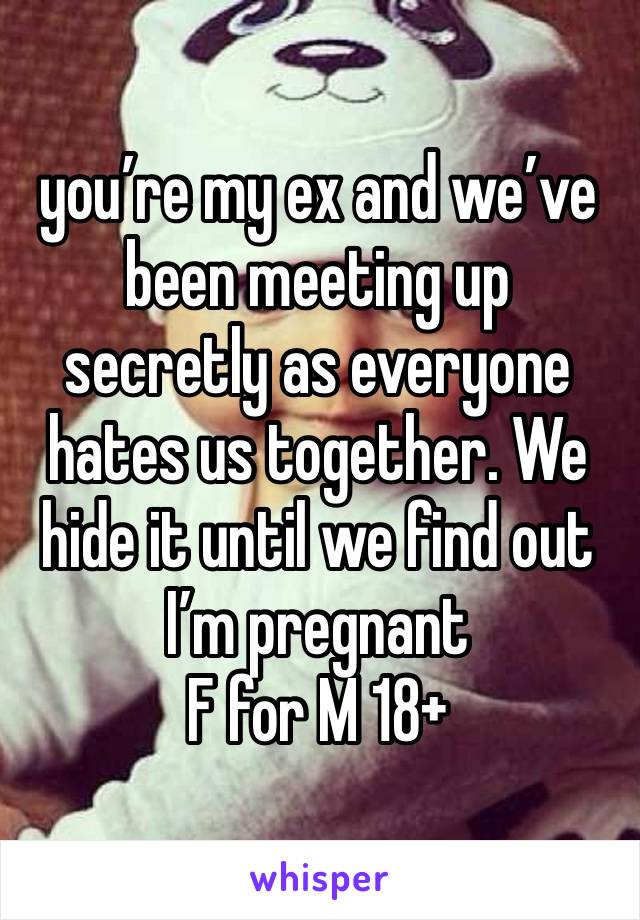 you’re my ex and we’ve been meeting up secretly as everyone hates us together. We hide it until we find out I’m pregnant 
F for M 18+ 