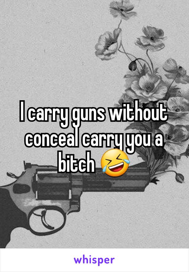 I carry guns without conceal carry you a bitch 🤣