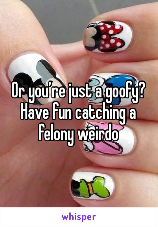 Or you’re just a goofy? Have fun catching a felony weirdo