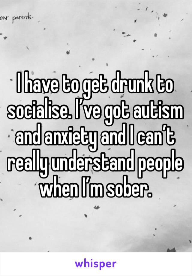 I have to get drunk to socialise. I’ve got autism and anxiety and I can’t really understand people when I’m sober.