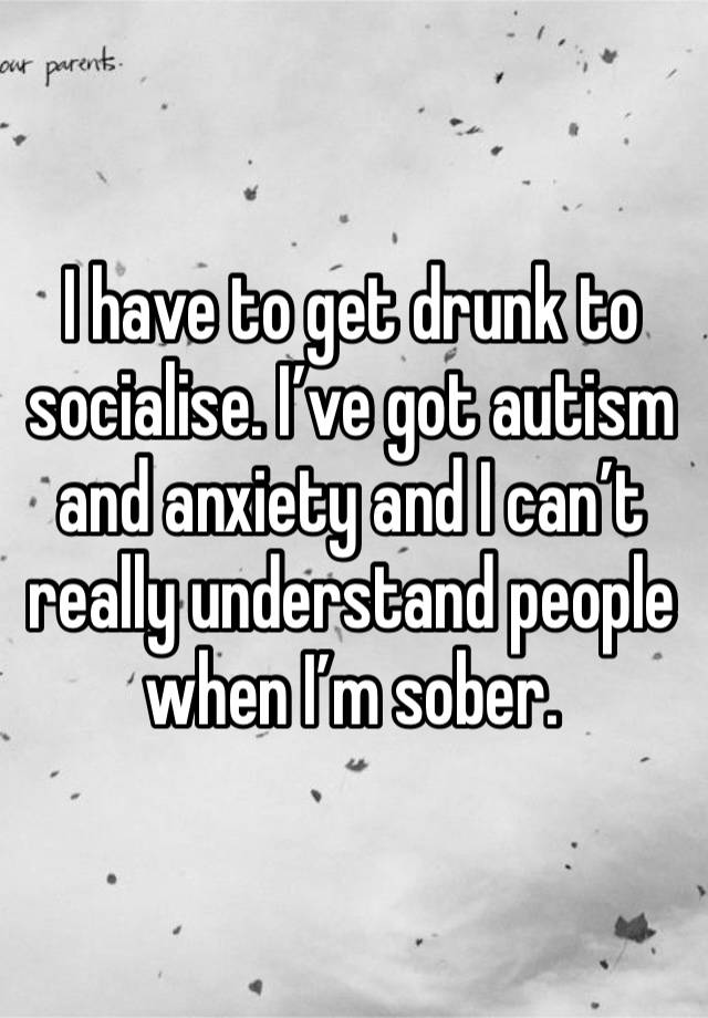 I have to get drunk to socialise. I’ve got autism and anxiety and I can’t really understand people when I’m sober.