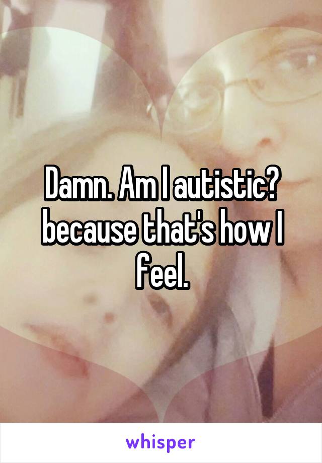 Damn. Am I autistic? because that's how I feel.