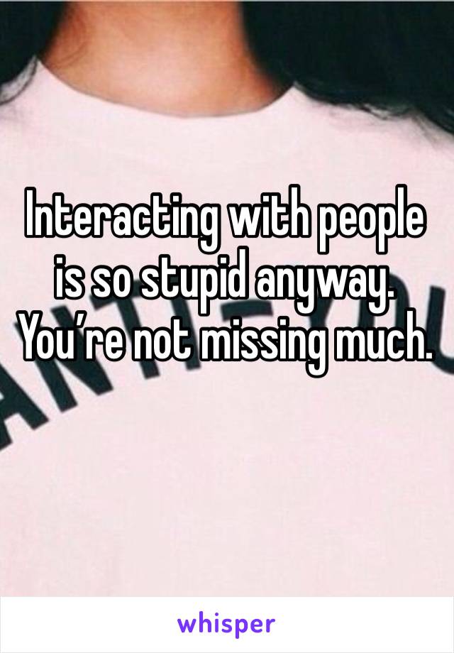 Interacting with people is so stupid anyway. You’re not missing much. 