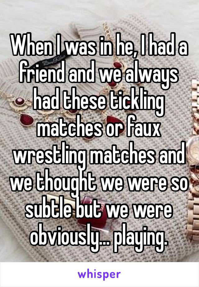 When I was in he, I had a friend and we always had these tickling matches or faux wrestling matches and we thought we were so subtle but we were obviously… playing.  