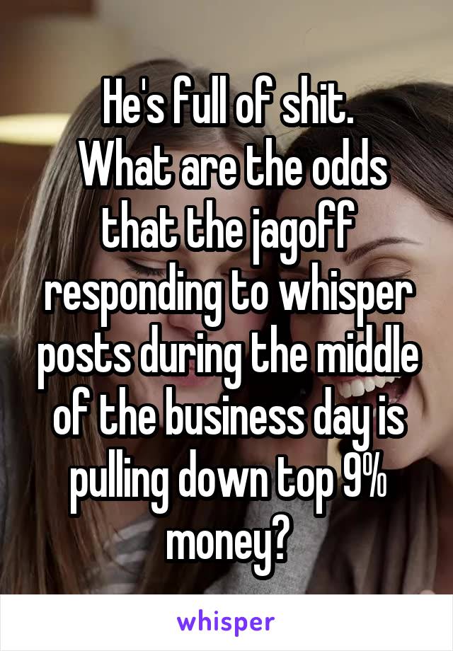 He's full of shit.
 What are the odds that the jagoff responding to whisper posts during the middle of the business day is pulling down top 9% money?