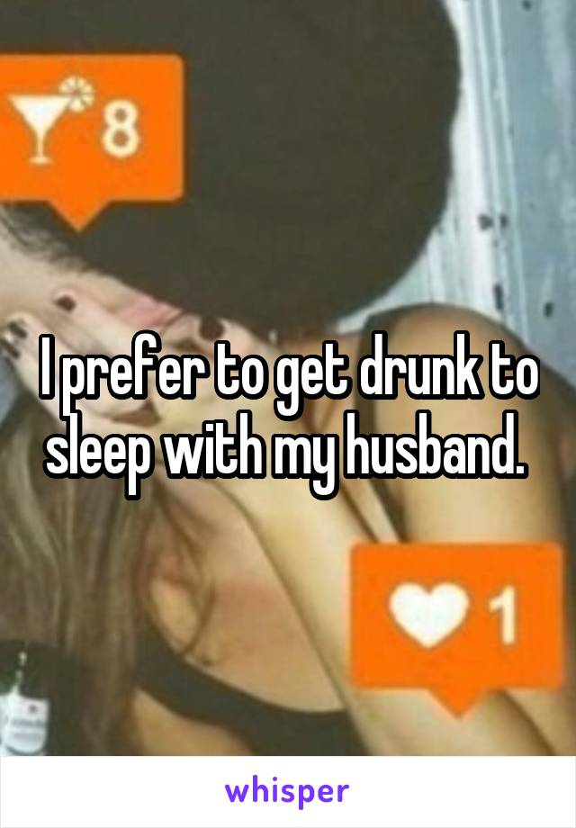 I prefer to get drunk to sleep with my husband. 