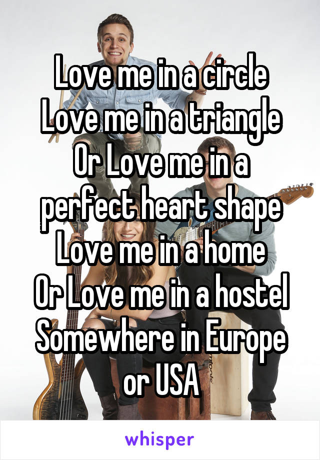 Love me in a circle
Love me in a triangle
Or Love me in a perfect heart shape
Love me in a home
Or Love me in a hostel
Somewhere in Europe or USA