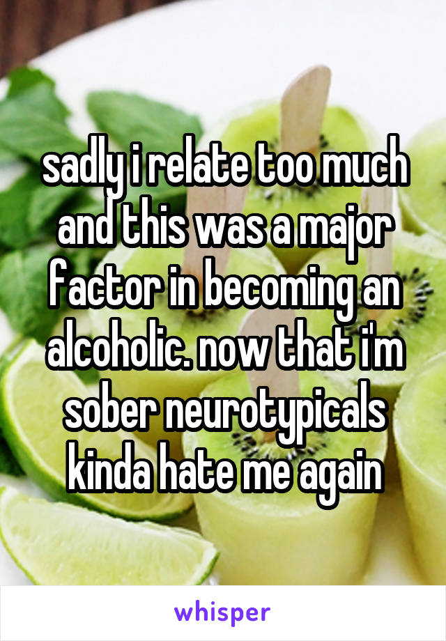 sadly i relate too much and this was a major factor in becoming an alcoholic. now that i'm sober neurotypicals kinda hate me again