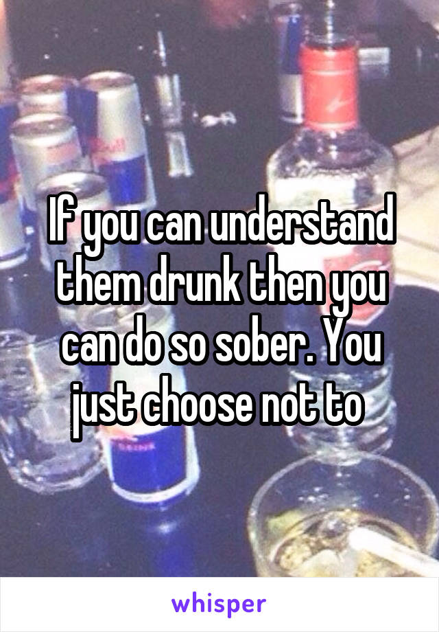 If you can understand them drunk then you can do so sober. You just choose not to 