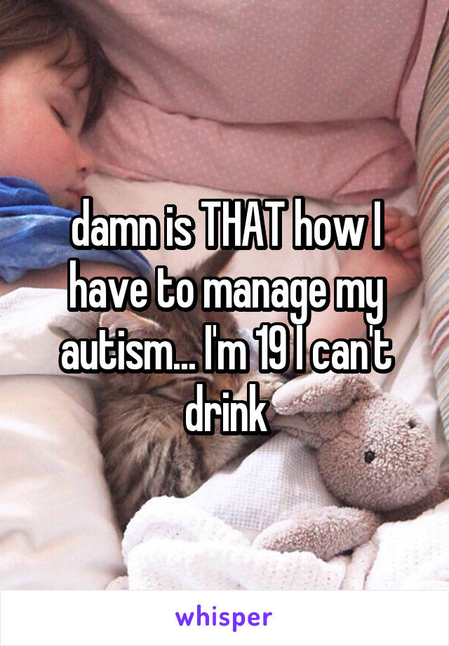 damn is THAT how I have to manage my autism... I'm 19 I can't drink