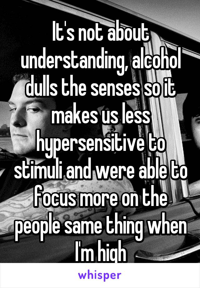 It's not about understanding, alcohol dulls the senses so it makes us less hypersensitive to stimuli and were able to focus more on the people same thing when I'm high