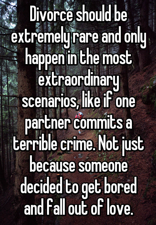 Divorce should be extremely rare and only happen in the most extraordinary scenarios, like if one partner commits a terrible crime. Not just because someone decided to get bored and fall out of love.