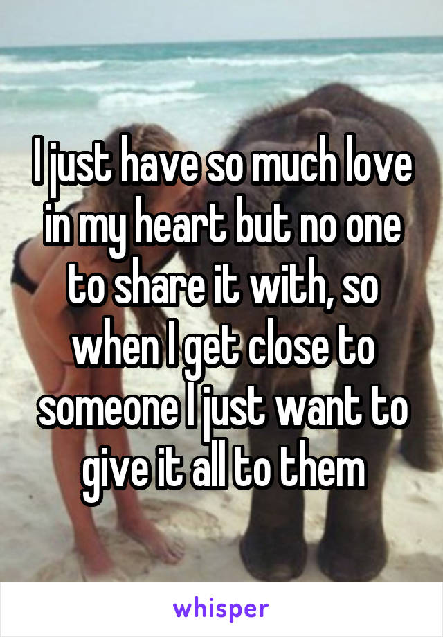 I just have so much love in my heart but no one to share it with, so when I get close to someone I just want to give it all to them