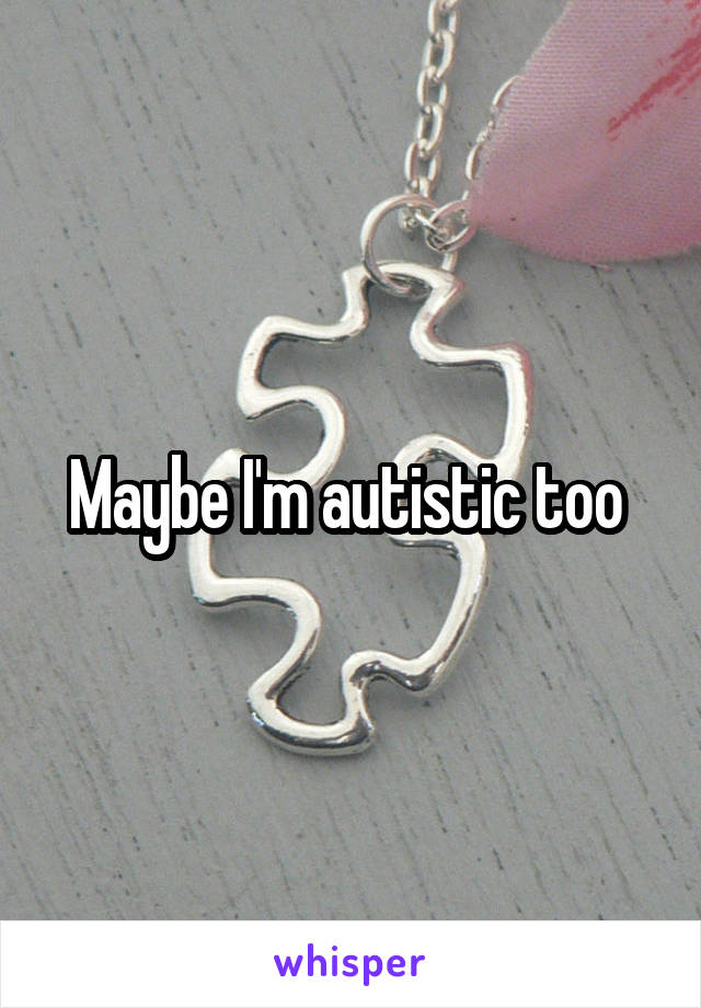 Maybe I'm autistic too 