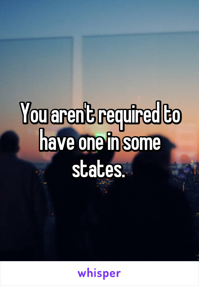 You aren't required to have one in some states. 