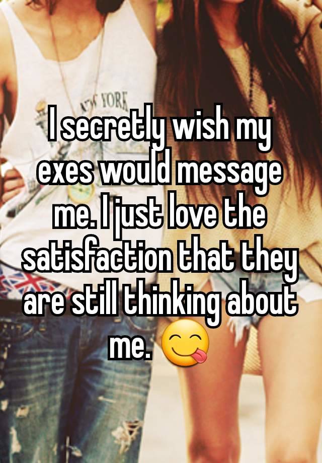 I secretly wish my exes would message me. I just love the satisfaction that they are still thinking about me. 😋