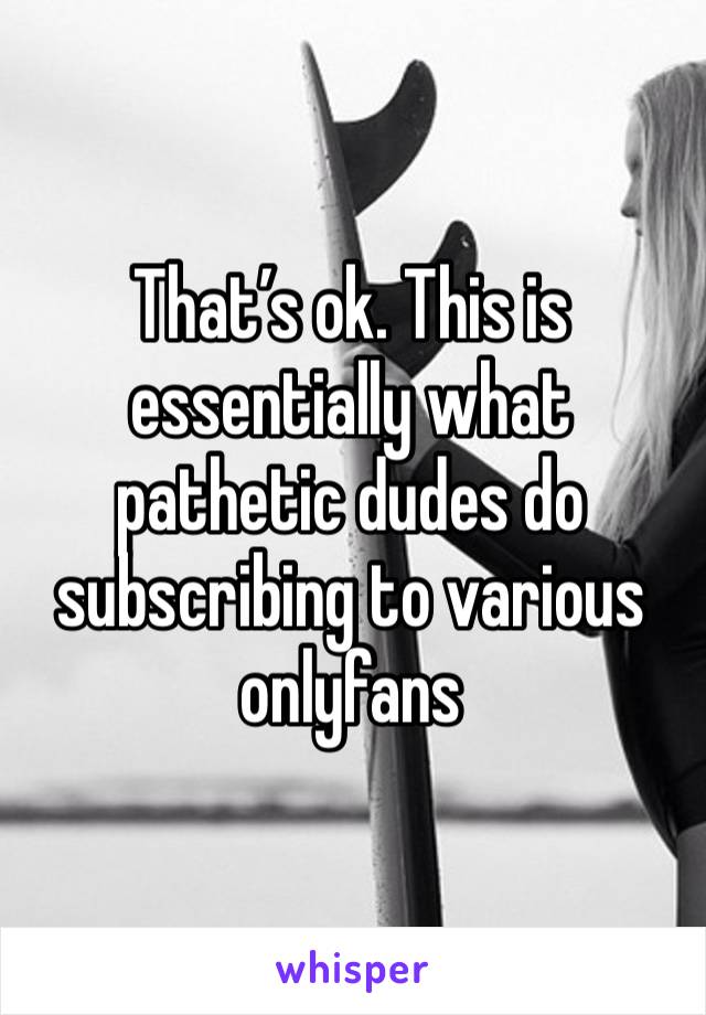 That’s ok. This is essentially what pathetic dudes do subscribing to various onlyfans