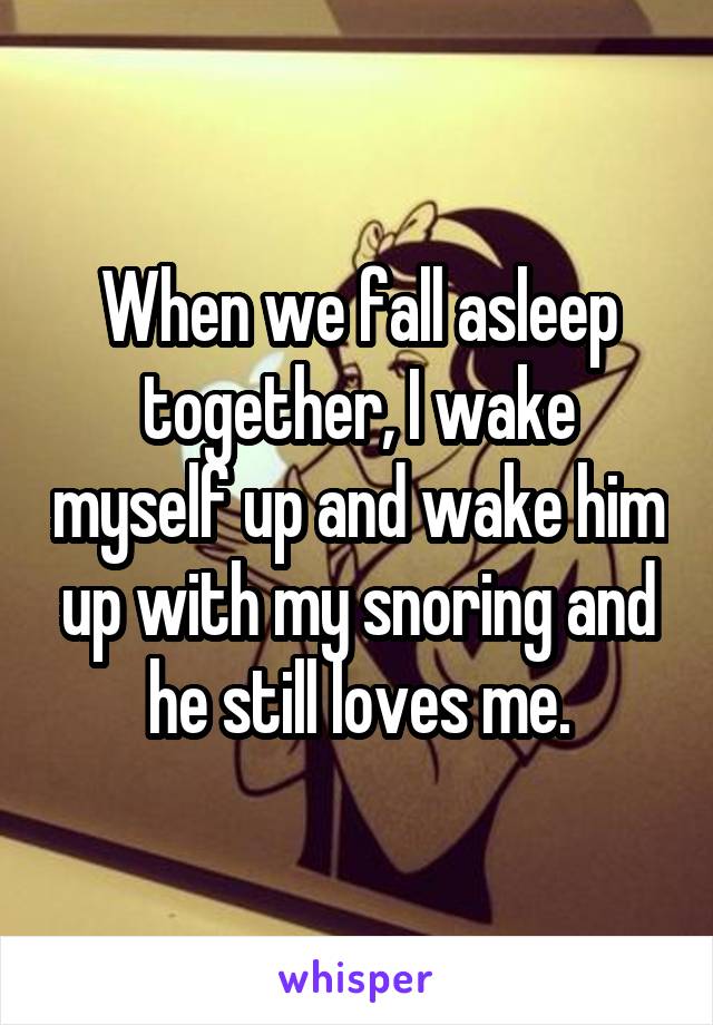 When we fall asleep together, I wake myself up and wake him up with my snoring and he still loves me.