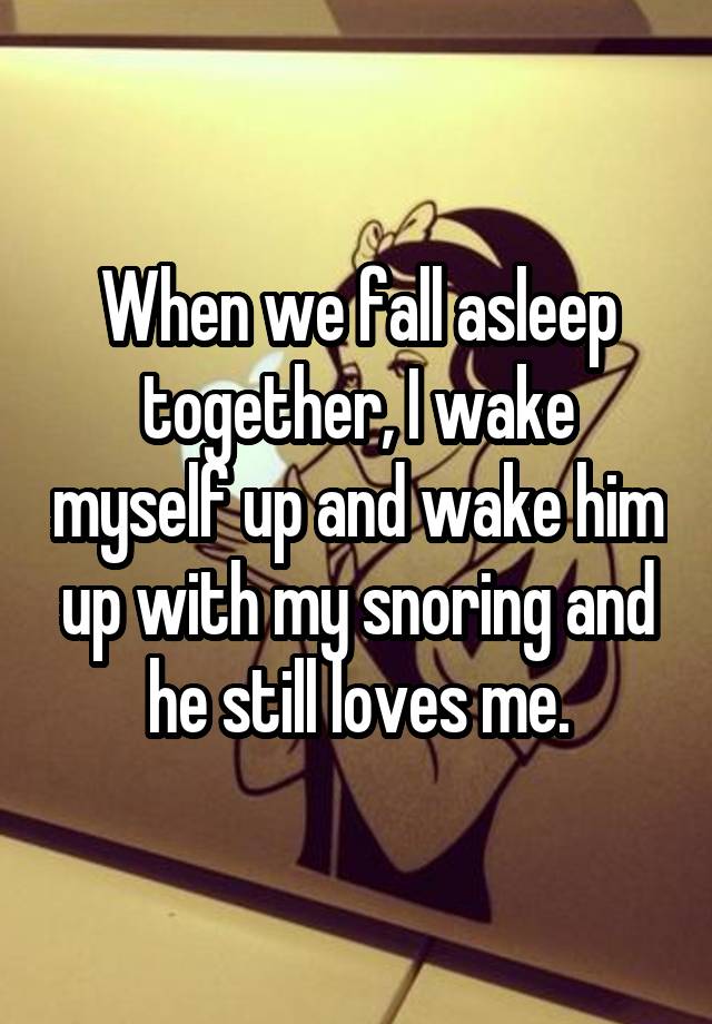 When we fall asleep together, I wake myself up and wake him up with my snoring and he still loves me.