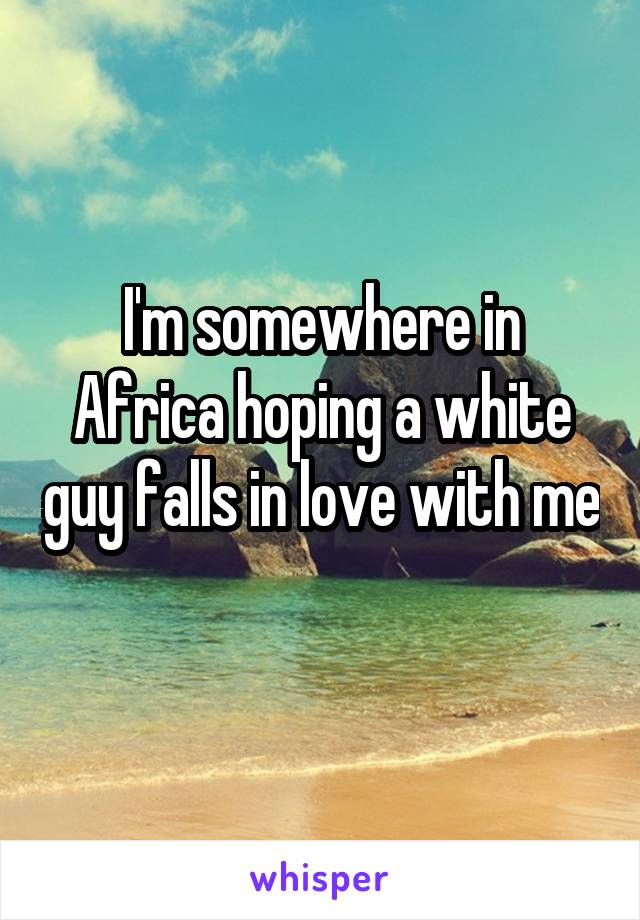 I'm somewhere in Africa hoping a white guy falls in love with me 