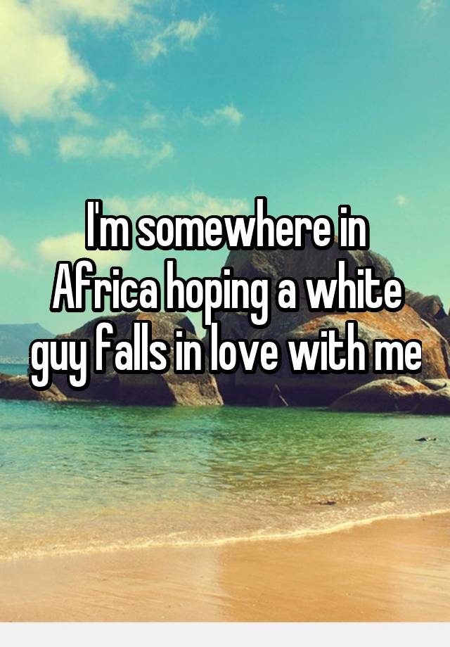 I'm somewhere in Africa hoping a white guy falls in love with me 