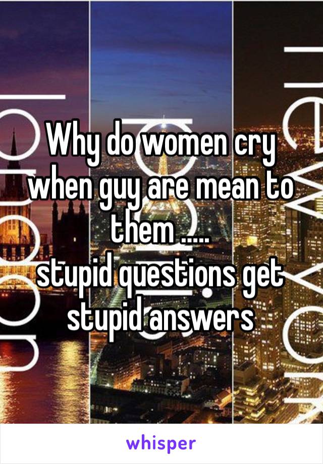 Why do women cry when guy are mean to them ….. 
stupid questions get stupid answers 