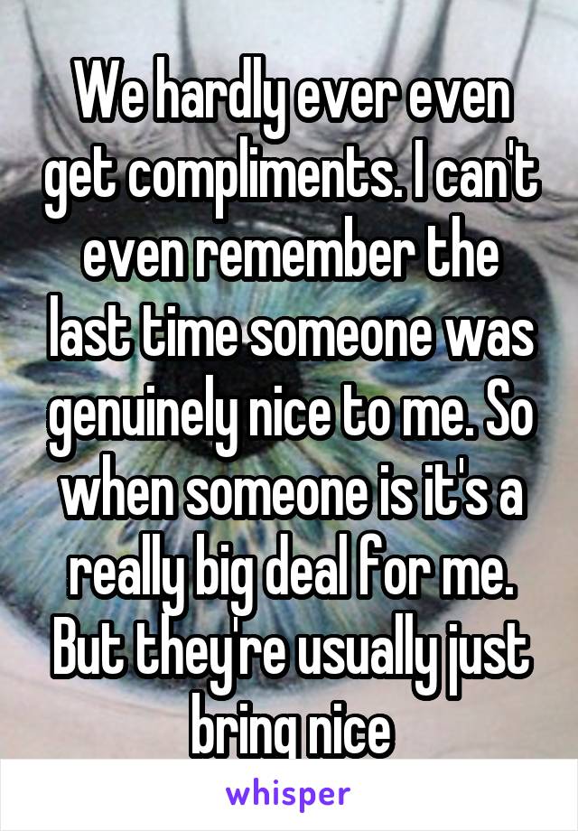 We hardly ever even get compliments. I can't even remember the last time someone was genuinely nice to me. So when someone is it's a really big deal for me. But they're usually just bring nice