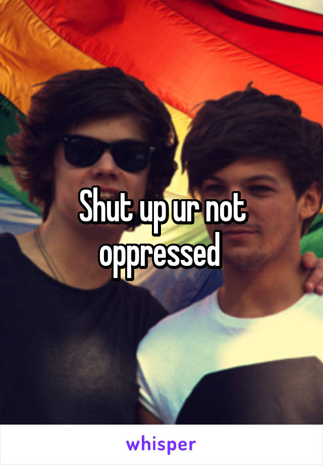 Shut up ur not oppressed 