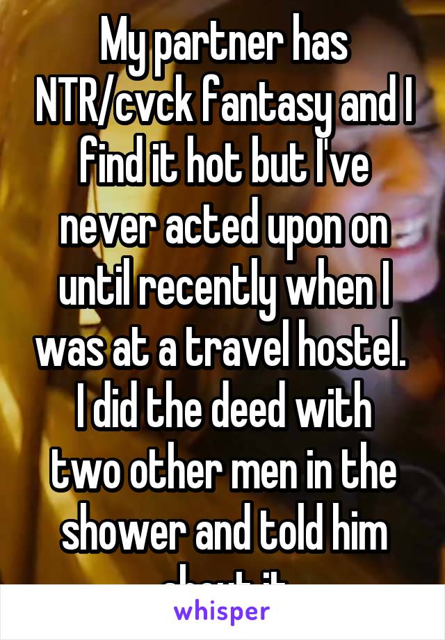 My partner has NTR/cvck fantasy and I find it hot but I've never acted upon on until recently when I was at a travel hostel. 
I did the deed with two other men in the shower and told him about it