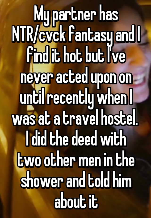 My partner has NTR/cvck fantasy and I find it hot but I've never acted upon on until recently when I was at a travel hostel. 
I did the deed with two other men in the shower and told him about it