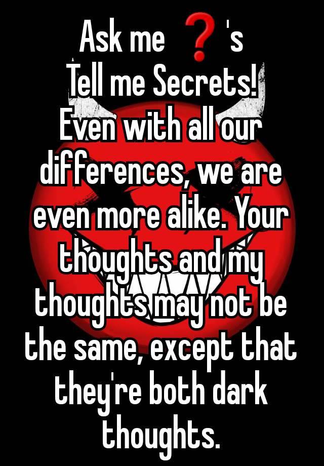 Ask me ❓'s
Tell me Secrets!
Even with all our differences, we are even more alike. Your thoughts and my thoughts may not be the same, except that they're both dark thoughts.