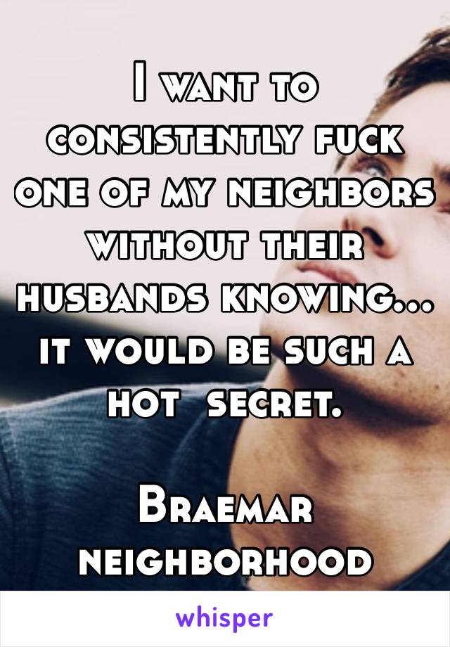 I want to consistently fuck one of my neighbors without their husbands knowing… it would be such a hot  secret. 

Braemar neighborhood