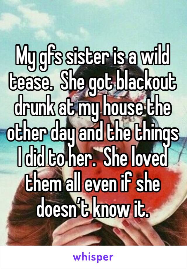 My gfs sister is a wild tease.  She got blackout drunk at my house the other day and the things I did to her.  She loved them all even if she doesn’t know it. 