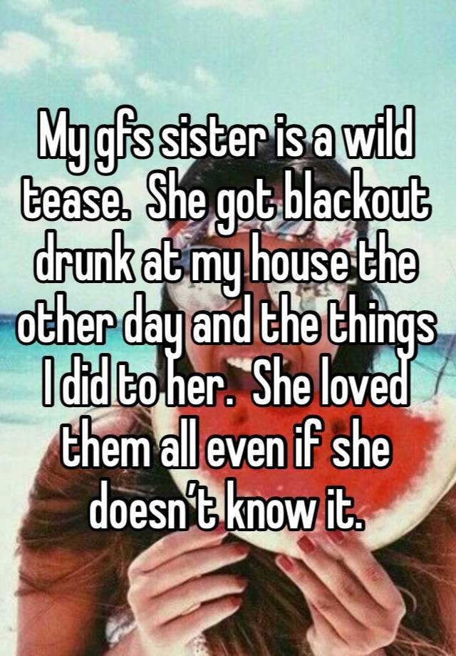 My gfs sister is a wild tease.  She got blackout drunk at my house the other day and the things I did to her.  She loved them all even if she doesn’t know it. 