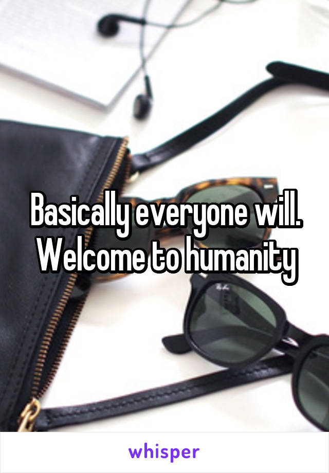 Basically everyone will. Welcome to humanity