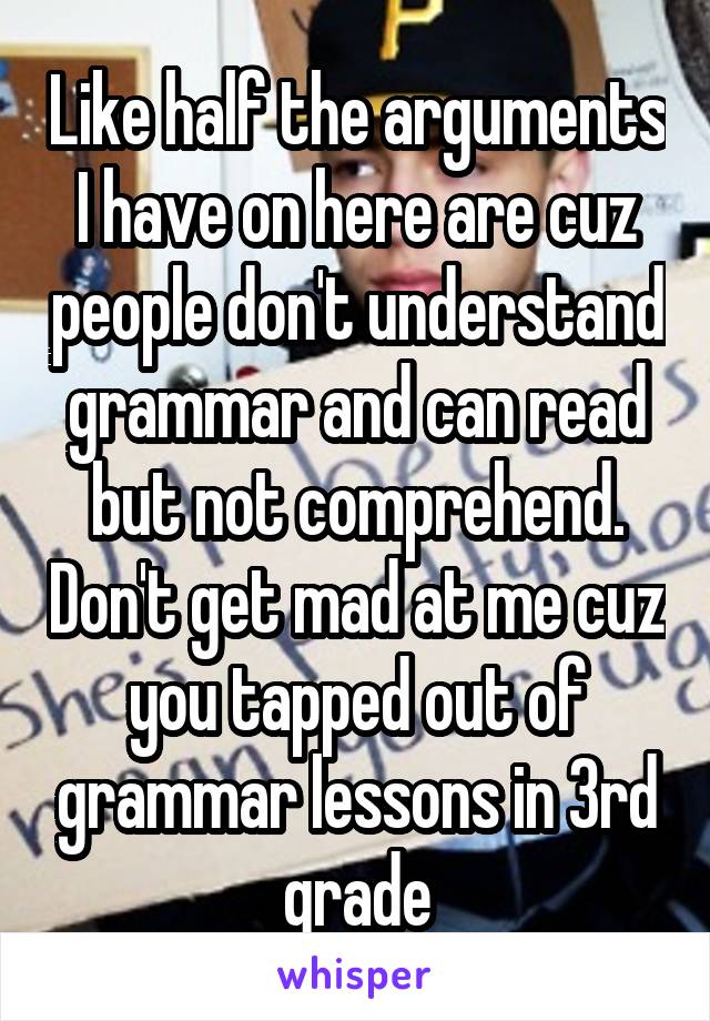 Like half the arguments I have on here are cuz people don't understand grammar and can read but not comprehend. Don't get mad at me cuz you tapped out of grammar lessons in 3rd grade