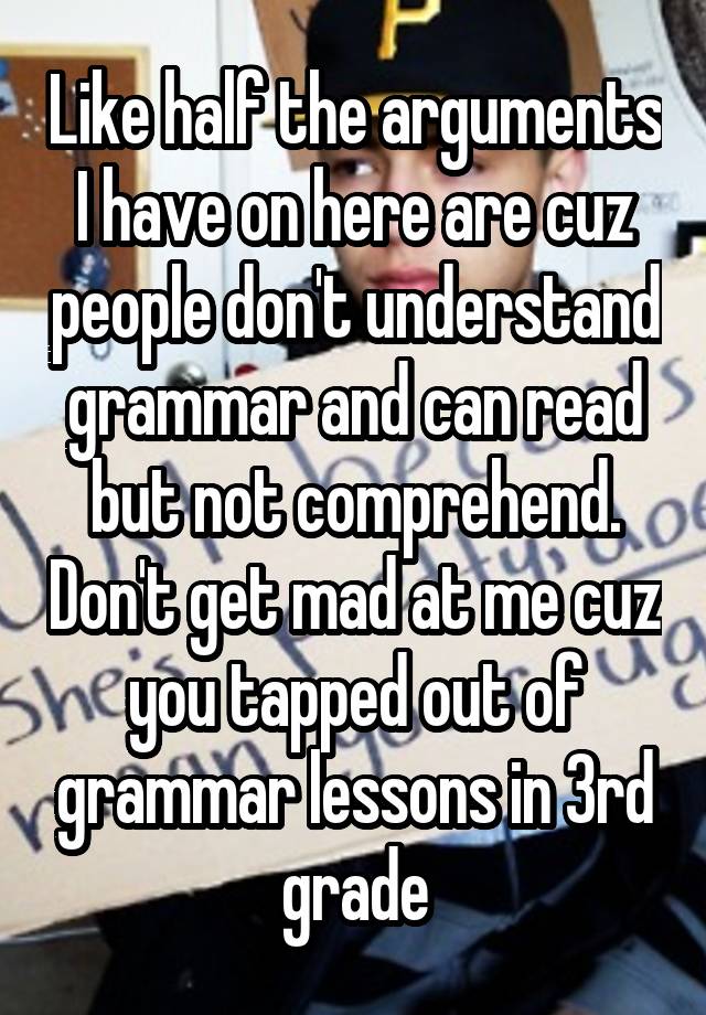 Like half the arguments I have on here are cuz people don't understand grammar and can read but not comprehend. Don't get mad at me cuz you tapped out of grammar lessons in 3rd grade